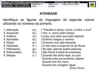 ATIVIDADE
Identifique as figuras de linguagem da segunda coluna
utilizando os números da primeira.
1. Aliteração
2. Anacoluto
3. Anáfora
4. Assíndeto
5. Elipse
6. Hipérbato
7. Pleonasmo
8. Polissíndeto
9. Silepse
a) ( ) “Trabalha e teima, e lima, e sofre, e sua!”
b) ( ) Vim, vi, venci (Júlio César)
c) ( ) Lúcia, ouvi dizer que está viajando.
d) ( ) Eufórico chegou o menino.
e) ( ) Vivemos uma vida tranquila.
f) ( ) O rato roeu a roupa do rei de Roma.
g) ( ) Na sala, apenas quatro pessoas.
h) ( ) São Paulo é cheia de surpresas.
i) ( ) Quando não tinha nada, eu quis
Quando tudo era ausência, esperei
Quando tive frio, tremi
Quando tive coragem, liguei
(Chico César)
ESCOLA: C.E. Profa. Maria Luiza (Anexo Cassimiro) MUNICÍPIO: Bom Jardim – MA.
DISCIPLINA: Língua Portuguesa PERÍODO: 2° SÉRIE: 3ª A ANO LETIVO: 2020
PROFESSOR: José Arnaldo Silva DATA: ALUNO:
 