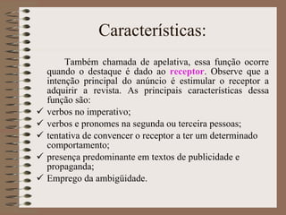 Características: Também chamada de apelativa, essa função ocorre quando o destaque é dado ao  receptor . Observe que a intenção principal do anúncio é estimular o receptor a adquirir a revista. As principais características dessa função são:  verbos no imperativo;  verbos e pronomes na segunda ou terceira pessoas;  tentativa de convencer o receptor a ter um determinado comportamento;  presença predominante em textos de publicidade e propaganda; Emprego da ambigüidade.  
