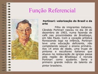 Função Referencial P ortinari: valorização do Brasil e da arte  Filho de imigrantes italianos, Cândido Portinari nasceu no dia 30 de dezembro de 1903, numa fazenda de café nas proximidades de Brodósqui, em São Paulo. Com a vocação artística florescendo logo na infância, Portinari teve uma educação deficiente, não completando sequer o ensino primário. Aos 14 anos de idade, uma trupe de pintores e escultores italianos que atuava na restauração de igrejas passa pela região de Brodósqui e recruta Portinari como ajudante. Seria o primeiro grande indício do talento do pintor brasileiro.   