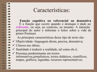 Características: Função cognitiva ou referencial ou denotativa   É a função que ocorre quando o destaque é dado ao  referente , ou seja, ao contexto, ao assunto. A intenção  principal do autor é informar o leitor sobre a vida do pintor Portinari.  As principais características desse tipo de texto são: Objetividade- linguagem direta, precisa, denotativa;  Clareza nas idéias;  finalidade é traduzir a realidade, tal como ela é;  Presença predominante em textos informativos,jornalísticos, textos didáticos, científicos; mapas, gráficos, legendas, recursos representativos.  
