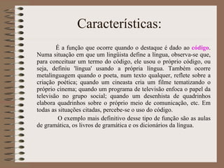 Características: É a função que ocorre quando o destaque é dado ao  código . Numa situação em que um lingüista define a língua, observa-se que, para conceituar um termo do código, ele usou o próprio código, ou seja, definiu 'língua' usando a própria língua. Também ocorre metalinguagem quando o poeta, num texto qualquer, reflete sobre a criação poética; quando um cineasta cria um filme tematizando o próprio cinema; quando um programa de televisão enfoca o papel da televisão no grupo social; quando um desenhista de quadrinhos elabora quadrinhos sobre o próprio meio de comunicação, etc. Em todas as situações citadas, percebe-se o uso do código.  O exemplo mais definitivo desse tipo de função são as aulas de gramática, os livros de gramática e os dicionários da língua.  
