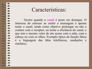 Características: Ocorre quando o  canal  é posto em destaque. O interesse do emissor ao emitir a mensagem é apenas testar o canal, tendo como objetivo prolongar ou não o contato com o receptor, ou testar a eficiência do canal, o que tem o mesmo valor de um aceno com a mão, com a cabeça ou com os olhos. Exemplo típico da função fática é a linguagem das falas telefônicas, saudações e similares.  