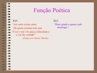 Função Poética Ex1:  “ Até onde existe amor De quem assume esta sina Viver é um vôo para a felicidade e a voz da verdade” (Daqui por diante/ Barão) Ex2: “ Deus ajuda a quem cedo madruga”.   