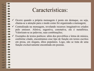Características: Ocorre quando a própria mensagem é posta em destaque, ou seja, chama-se a atenção para o modo como foi organizada a mensagem; Centralizada na mensagem, revelando recursos imaginativos criados pelo emissor. Afetiva, sugestiva, conotativa, ela é metafórica. Valorizam-se as palavras, suas combinações; Exemplos de textos poéticos: além dos provérbios e letras de música, conforme citado, encontramos esse tipo de função em textos escritos em prosa, em slogans, ditos populares. Logo, não se trata de uma função exclusivamente encontrada em poesias. 