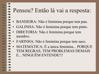 Pensou? Então lá vai a resposta:  BANDEIRA: Não é feminina porque tem pau.  GALINHA: Não é feminina porque tem pinto.  DIRETORIA: Não é feminina porque tem membro.  FARINHA: Não é feminina porque tem saco.  MATEMÁTICA: É a única feminina... PORQUE TEM REGRAS, TEM PROBLEMAS DEMAIS E... NINGUÉM ENTENDE!!! 