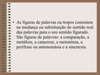As figuras de palavras ou tropos consistem na mudança ou substituição do sentido real das palavras para o seu sentido figurado. São figuras de palavras: a comparação, a metáfora, a catacrese, a metonímia, a perífrase ou antonomásia e a sinestesia. 