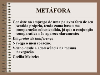 MET Á FORA Consiste no emprego de uma palavra fora de seu sentido próprio, tendo como base uma comparação subentendida, já que a conjunção comparativa não aparece claramente: Em  praias de indiferença Navega o meu coração. Venho desde a adolescência na mesma navegação Cecília Meireles 