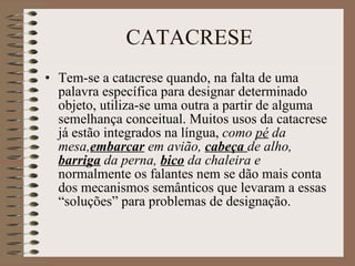 CATACRESE Tem-se a catacrese quando, na falta de uma palavra específica para designar determinado objeto, utiliza-se uma outra a partir de alguma  semelhança conceitual. Muitos usos da catacrese já estão integrados na língua,  como  pé  da mesa, embarcar  em avião,  cabeça   de alho,  barriga   da perna,  bico  da chaleira e  normalmente os falantes nem se dão mais conta dos mecanismos semânticos que levaram a essas “soluções” para problemas de designação. 