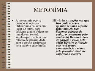 METONÍMIA A metonímia ocorre quando se opta por utilizar uma palavra em lugar de outra, para designar algum objeto no mundo(em sentido amplo) que mantém uma relação de proximidade com o objeto designado pela palavra substituída Há várias situações em que isso pode ocorrer: quando se toma a parte pelo todo( ele tem duzentas  cabeças  de gado); o continente pelo conteúdo( Danilo é  bom de  garfo);  o autor pela obra( Devolva o  Neruda  que você tomou emprestado.); a marca pelo produto( Você me empresta o  durex ?) 