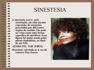 SINESTESIA A sinestesia ocorre  pela associação, em uma mesma expressão, de sensações percebidas por diferentes órgãos do sentido. Ela pode ser vista como uma forma específica de metáfora. Essa figura foi muito usada pelos poetas simbolistas, ao final do séc.XIX. ADOR Á VEL VOZ TORTA. Manchete referindo-se à voz da cantora Elza Soares 