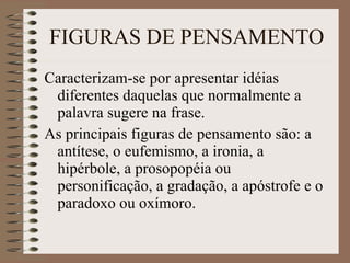 FIGURAS DE PENSAMENTO Caracterizam-se por apresentar idéias diferentes daquelas que normalmente a palavra sugere na frase. As principais figuras de pensamento são: a antítese, o eufemismo, a ironia, a hipérbole, a prosopopéia ou personificação, a gradação, a apóstrofe e o paradoxo ou oxímoro. 