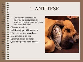 1. ANTÍTESE Consiste no emprego de palavras ou expressões de sentidos opostos, para realçar o contraste de idéias. Observe a antítese: Infeliz  no jogo,  feliz  no amor. “ Escrevo porque  amanhece. E as estrelas lá no céu Lembram letras no papel. Quando o poema me  anoitece .” 