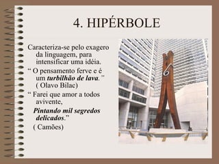 4. HIPÉRBOLE Caracteriza-se pelo exagero da linguagem, para intensificar uma idéia. “  O pensamento ferve e é um  turbilhão de lava .”  ( Olavo Bilac) “  Farei que amor a todos avivente, Pintando mil segredos delicados .”  ( Camões) 