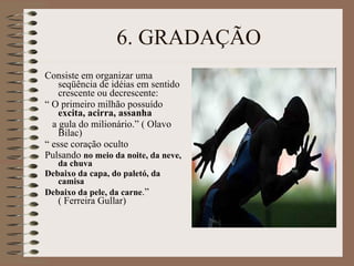 6. GRADAÇÃO Consiste em organizar uma seqüência de idéias em sentido crescente ou decrescente: “  O primeiro milhão possuído  excita, acirra, assanha a gula do milionário.” ( Olavo Bilac) “  esse coração oculto Pulsando  no meio da noite, da neve, da chuva Debaixo da capa, do paletó, da camisa Debaixo da pele, da carne .” ( Ferreira Gullar) 