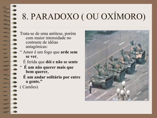 8. PARADOXO ( OU OXÍMORO) Trata-se de uma antítese, porém com maior intensidade no contraste de idéias antagônicas: “  Amor é um fogo que  arde sem se ver , É ferida que  dói e não se sente “  É um não querer mais que bem querer, É um andar solitário por entre a gente.” ( Camões) 