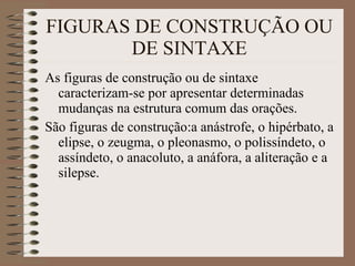 FIGURAS DE CONSTRUÇÃO OU DE SINTAXE As figuras de construção ou de sintaxe  caracterizam-se por apresentar determinadas mudanças na estrutura comum das orações. São figuras de construção:a anástrofe, o hipérbato, a elipse, o zeugma, o pleonasmo, o polissíndeto, o assíndeto, o anacoluto, a anáfora, a aliteração e a silepse. 
