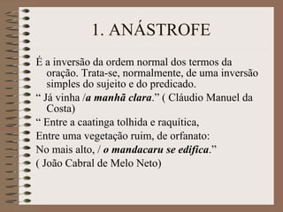 1. ANÁSTROFE É a inversão da ordem normal dos termos da oração. Trata-se, normalmente, de uma inversão simples do sujeito e do predicado. “  Já vinha / a manhã clara .” ( Cláudio Manuel da Costa) “  Entre a caatinga tolhida e raquítica, Entre uma vegetação ruim, de orfanato: No mais alto, /  o mandacaru se edifica .” ( João Cabral de Melo Neto) 