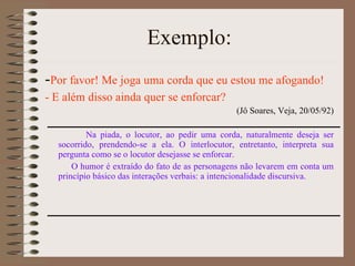 Exemplo: - Por favor! Me joga uma corda que eu estou me afogando! - E além disso ainda quer se enforcar? (Jô Soares, Veja, 20/05/92) Na piada, o locutor, ao pedir uma corda, naturalmente deseja ser socorrido, prendendo-se a ela. O interlocutor, entretanto, interpreta sua pergunta como se o locutor desejasse se enforcar. O humor é extraído do fato de as personagens não levarem em conta um princípio básico das interações verbais: a intencionalidade discursiva.  