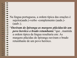 Na língua portuguesa, a ordem típica das orações é sujeito(aadn.)-verbo -complemento (aadn.)-(aadv.). “ Ouviram do Ipiranga as margens plácidas/de um povo heróico o brado retumbante .”que , mantida a ordem típica da língua resultaria em: As margens plácidas do Ipiranga ouviram o brado retumbante de um povo heróico. 