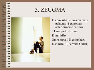 3. ZEUGMA É a omissão de uma ou mais palavras já expressas anteriormente na frase. “  Uma parte de mim É multidão: Outra parte ( é) estranheza E solidão.” ( Ferreira Gullar) 