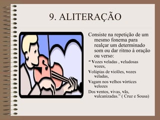 9. ALITERAÇÃO Consiste na repetição de um mesmo fonema para realçar um determinado som ou dar ritmo à oração ou verso: “  V ozes  v eladas ,  v eludosas  v ozes, V olúpias de  v iolões,  v ozes  v eladas, V agam nos  v elhos  v órtices  v elozes Dos  v entos,  v ivas,  v ãs,  v ulcanizadas.” ( Cruz e Sousa) 