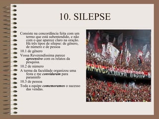 10. SILEPSE Consiste na concordância feita com um termo que está subentendido, e não com o que aparece claro na oração. Há três tipos de silepse: de gênero, de número e de pessoa 10.1 de gênero Vossa Reverendíssima parece  apreensivo  com os relatos da pesquisa. 10.2 de número A turma da faculdade organizou uma festa e me  convidaram  para paraninfo 10.3 de pessoa Toda a equipe  comemoramos  o sucesso das vendas. 