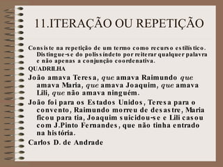 11.ITERAÇÃO OU REPETIÇÃO Consiste na repeti ç ão de um termo como recurso estil í stico. Distingue-se do poliss í ndeto por reiterar qualquer palavra e não apenas a conjun ç ão coordenativa. QUADRILHA João amava Teresa,  que  amava Raimundo  que  amava Maria,  que  amava Joaquim,  que  amava Lili,  que  não amava ningu é m. João foi para os Estados Unidos, Teresa para o convento, Raimundo morreu de desastre, Maria ficou para tia, Joaquim suicidou-se e Lili casou com J.Pinto Fernandes, que não tinha entrado na hist ó ria. Carlos D. de Andrade 