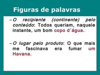 – O recipiente (continente) pelo
conteúdo: Todos queriam, naquele
instante, um bom copo d´água.
– O lugar pelo produto: O que mais
me fascinava era fumar um
Havana.
Figuras de palavras
 