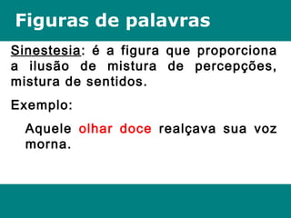 Figuras de palavras
Sinestesia: é a figura que proporciona
a ilusão de mistura de percepções,
mistura de sentidos.
Exemplo:
Aquele olhar doce realçava sua voz
morna.
 