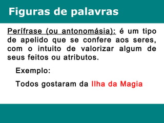 Figuras de palavras
Perífrase (ou antonomásia): é um tipo
de apelido que se confere aos seres,
com o intuito de valorizar algum de
seus feitos ou atributos.
Exemplo:
Todos gostaram da Ilha da Magia
 