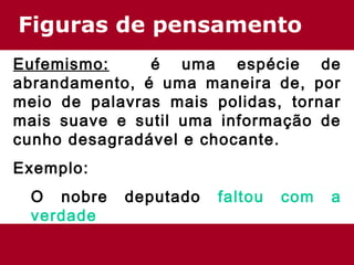Figuras de pensamento
Eufemismo: é uma espécie de
abrandamento, é uma maneira de, por
meio de palavras mais polidas, tornar
mais suave e sutil uma informação de
cunho desagradável e chocante.
Exemplo:
O nobre deputado faltou com a
verdade
 