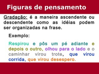 Figuras de pensamento
Gradação: é a maneira ascendente ou
descendente como as idéias podem
ser organizadas na frase.
Exemplo:
Respirou e pôs um pé adiante e
depois o outro, olhou para o lado e o
caminhar virou trote, que virou
corrida, que virou desespero.
 