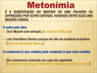 É A SUBSTITUIÇÃO DO SENTIDO DE UMA PALAVRA OU
EXPRESSÃO POR OUTRO SENTIDO, HAVENDO ENTRE ELES UMA
REAÇÃO LÓGICA.
O autor pela obra.
 Ouvi Mozart com emoção. (a música de Mozart)
 Leio Graciliano Ramos porque ele fala da realidade brasileira.
(obra de Graciliano Ramos)
O continente (o que contém) pelo conteúdo (o que está contido).
 Ele comemorou tomando um copo de caipirinha.
(Continente: um copo; Conteúdo: caipirinha contida no copo)
 