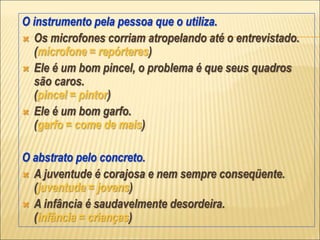 O instrumento pela pessoa que o utiliza.
 Os microfones corriam atropelando até o entrevistado.
(microfone = repórteres)
 Ele é um bom pincel, o problema é que seus quadros
são caros.
(pincel = pintor)
 Ele é um bom garfo.
(garfo = come de mais)
O abstrato pelo concreto.
 A juventude é corajosa e nem sempre conseqüente.
(juventude = jovens)
 A infância é saudavelmente desordeira.
(infância = crianças)
 