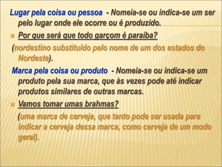Lugar pela coisa ou pessoa - Nomeia-se ou indica-se um ser
pelo lugar onde ele ocorre ou é produzido.
 Por que será que todo garçom é paraíba?
(nordestino substituído pelo nome de um dos estados do
Nordeste).
Marca pela coisa ou produto - Nomeia-se ou indica-se um
produto pela sua marca, que às vezes pode até indicar
produtos similares de outras marcas.
 Vamos tomar umas brahmas?
(uma marca de cerveja, que tanto pode ser usada para
indicar a cerveja dessa marca, como cerveja de um modo
geral).
 