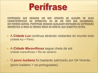 EXPRESSÃO QUE DESIGNA UM SER ATRAVÉS DE ALGUMA DE SUAS
CARACTERÍSTICAS OU ATRIBUTOS, OU DE UM FATO QUE CELEBRIZOU.
EM TERMOS GERAIS, PERÍFRASE DESIGNA QUALQUER SINTAGMA OU EXPRESSÃO
IDIOMÁTICA (E MAIS OU MENOS ÓBVIA OU DIRETA) QUE SUBSTITUI OUTRA.
 A Cidade Luz continua atraindo visitantes do mundo todo.
(cidade luz = Paris)
 A Cidade Maravilhosa segue cheia de sol.
(cidade maravilhosa = Rio de Janeiro)
 O povo lusitano foi bastante satirizado por Gil Vicente.
(povo lusitano = os portugueses)
 