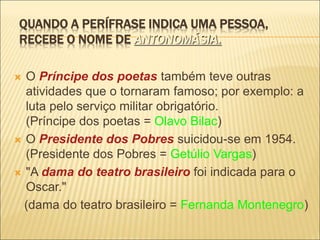 QUANDO A PERÍFRASE INDICA UMA PESSOA,
RECEBE O NOME DE ANTONOMÁSIA.
 O Príncipe dos poetas também teve outras
atividades que o tornaram famoso; por exemplo: a
luta pelo serviço militar obrigatório.
(Príncipe dos poetas = Olavo Bilac)
 O Presidente dos Pobres suicidou-se em 1954.
(Presidente dos Pobres = Getúlio Vargas)
 "A dama do teatro brasileiro foi indicada para o
Oscar."
(dama do teatro brasileiro = Fernanda Montenegro)
 