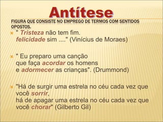 FIGURA QUE CONSISTE NO EMPREGO DE TERMOS COM SENTIDOS
OPOSTOS.
 " Tristeza não tem fim.
felicidade sim ...." (Vinícius de Moraes)
 " Eu preparo uma canção
que faça acordar os homens
e adormecer as crianças". (Drummond)
 "Há de surgir uma estrela no céu cada vez que
você sorrir,
há de apagar uma estrela no céu cada vez que
você chorar" (Gilberto Gil)
 