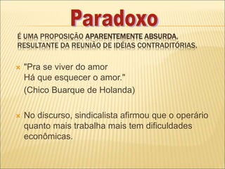 É UMA PROPOSIÇÃO APARENTEMENTE ABSURDA,
RESULTANTE DA REUNIÃO DE IDÉIAS CONTRADITÓRIAS.
 "Pra se viver do amor
Há que esquecer o amor."
(Chico Buarque de Holanda)
 No discurso, sindicalista afirmou que o operário
quanto mais trabalha mais tem dificuldades
econômicas.
 