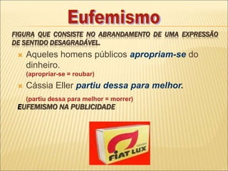 FIGURA QUE CONSISTE NO ABRANDAMENTO DE UMA EXPRESSÃO
DE SENTIDO DESAGRADÁVEL.
 Aqueles homens públicos apropriam-se do
dinheiro.
(apropriar-se = roubar)
 Cássia Eller partiu dessa para melhor.
(partiu dessa para melhor = morrer)
EUFEMISMO NA PUBLICIDADE
 
