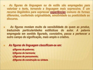  As figuras de linguagem ou de estilo são empregadas para
valorizar o texto, tornando a linguagem mais expressiva. É um
recurso lingüístico para expressar experiências comuns de formas
diferentes, conferindo originalidade, emotividade ou poeticidade ao
discurso.
 As figuras revelam muito da sensibilidade de quem as produz,
traduzindo particularidades estilísticas do autor. A palavra
empregada em sentido figurado, conotativo, passa a pertencer a
outro campo de significação, mais amplo e criativo.
 As figuras de linguagem classificam-se em:
a)figuras de palavras;
b)figuras de harmonia;
c)figuras de pensamento;
d)figuras de construção ou sintaxe.
 