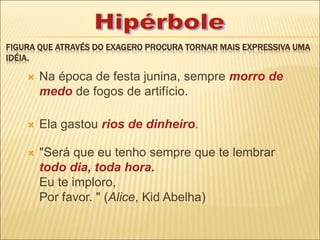 FIGURA QUE ATRAVÉS DO EXAGERO PROCURA TORNAR MAIS EXPRESSIVA UMA
IDÉIA.
 Na época de festa junina, sempre morro de
medo de fogos de artifício.
 Ela gastou rios de dinheiro.
 "Será que eu tenho sempre que te lembrar
todo dia, toda hora.
Eu te imploro,
Por favor. " (Alice, Kid Abelha)
 