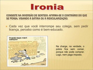 CONSISTE NA INVERSÃO DE SENTIDO: AFIRMA-SE O CONTRÁRIO DO QUE
SE PENSA, VISANDO À SÁTIRA OU À RIDICULARIZAÇÃO.
 Cada vez que você interrompe seu colega, sem pedir
licença, percebo como é bem-educado.
Na charge, na verdade, o
pobre fica sem comer,
porque não pode comprar.
Logo, nem paga imposto.
 