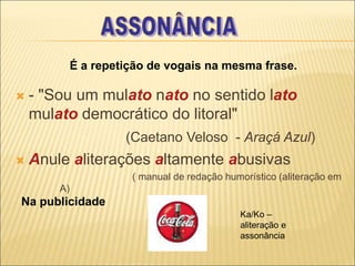  - "Sou um mulato nato no sentido lato
mulato democrático do litoral"
(Caetano Veloso - Araçá Azul)
 Anule aliterações altamente abusivas
( manual de redação humorístico (aliteração em
A)
É a repetição de vogais na mesma frase.
Na publicidade
Ka/Ko –
aliteração e
assonância
 