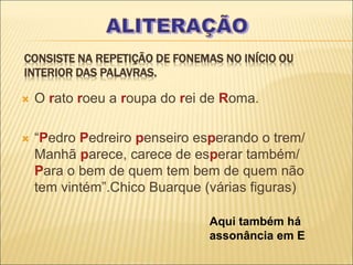 CONSISTE NA REPETIÇÃO DE FONEMAS NO INÍCIO OU
INTERIOR DAS PALAVRAS.
 O rato roeu a roupa do rei de Roma.
 “Pedro Pedreiro penseiro esperando o trem/
Manhã parece, carece de esperar também/
Para o bem de quem tem bem de quem não
tem vintém”.Chico Buarque (várias figuras)
Aqui também há
assonância em E
 