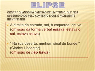 OCORRE QUANDO HÁ OMISSÃO DE UM TERMO, QUE FICA
SUBENTENDIDO PELO CONTEXTO E QUE É FACILMENTE
IDENTIFICADO.
 À direita da estrada, sol, à esquerda, chuva.
(omissão da forma verbal estava: estava o
sol, estava chuva)
 " Na rua deserta, nenhum sinal de bonde."
(Clarice Lispector)
(omissão de não havia)
 