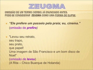 OMISSÃO DE UM TERMO (VERBO) JÁ ENUNCIADO ANTES.
PODE-SE CONSIDERAR ZEUGMA COMO UMA FORMA DE ELIPSE.
 “Ele prefere um passeio pela praia; eu, cinema.”
(omissão de prefiro)
 "Levou seu retrato,
seu trapo,
seu prato,
que papel!
Uma imagem de São Francisco e um bom disco de
Noel"
(omissão de levou)
(A Rita – Chico Buarque de Holanda)
 