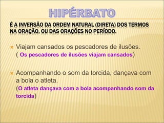 É A INVERSÃO DA ORDEM NATURAL (DIRETA) DOS TERMOS
NA ORAÇÃO, OU DAS ORAÇÕES NO PERÍODO.
 Viajam cansados os pescadores de ilusões.
( Os pescadores de ilusões viajam cansados)
 Acompanhando o som da torcida, dançava com
a bola o atleta.
(O atleta dançava com a bola acompanhando som da
torcida)
 