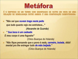 É O EMPREGO DE UM TERMO COM SIGNIFICADO DE OUTRO EM VISTA DE UMA
RELAÇÃO DE SEMELHANÇA ENTRE AMBOS. É UMA COMPARAÇÃO SUBENTENDIDA.
 "Não sei que nuvem trago neste peito
que tudo quanto vejo me entristece..."
(Alexandre de Gusmão)
 " Sua boca é um cadeado
E meu corpo é uma fogueira"
(Chico Buarque de Holanda)
 “Não fique pensando que o povo é nada, carneiro, boiada, débil
mental pra lhe entregar tudo de mão beijada.’’
(Chico Buarque de Holanda)
 