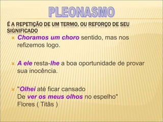 É A REPETIÇÃO DE UM TERMO, OU REFORÇO DE SEU
SIGNIFICADO
 Choramos um choro sentido, mas nos
refizemos logo.
 A ele resta-lhe a boa oportunidade de provar
sua inocência.
 "Olhei até ficar cansado
De ver os meus olhos no espelho"
Flores ( Titãs )
 
